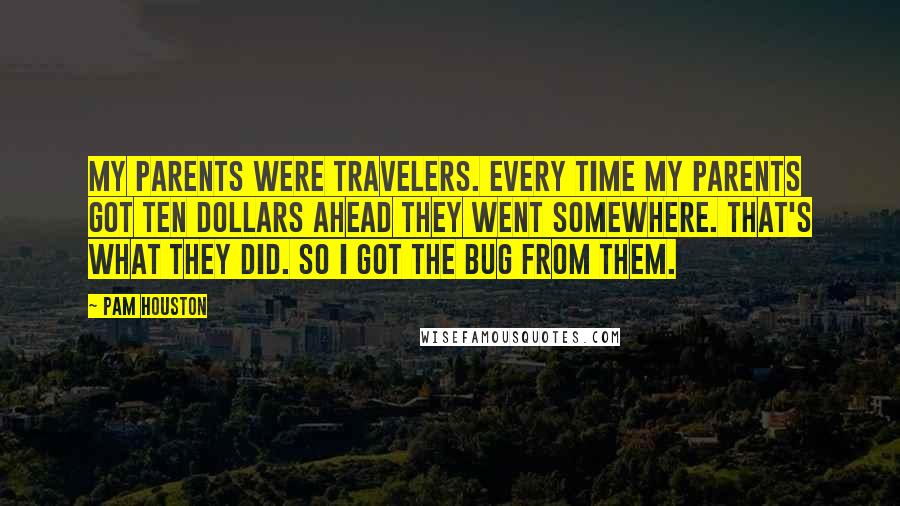 Pam Houston Quotes: My parents were travelers. Every time my parents got ten dollars ahead they went somewhere. That's what they did. So I got the bug from them.