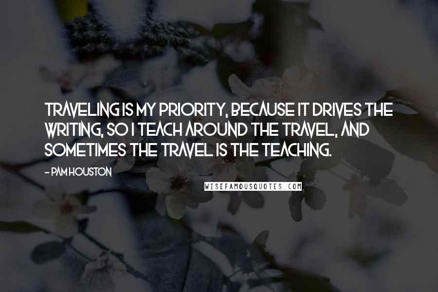 Pam Houston Quotes: Traveling is my priority, because it drives the writing, so I teach around the travel, and sometimes the travel is the teaching.