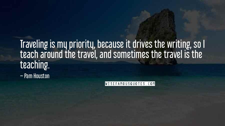 Pam Houston Quotes: Traveling is my priority, because it drives the writing, so I teach around the travel, and sometimes the travel is the teaching.