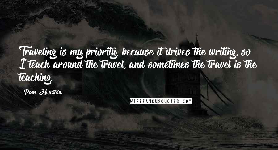 Pam Houston Quotes: Traveling is my priority, because it drives the writing, so I teach around the travel, and sometimes the travel is the teaching.