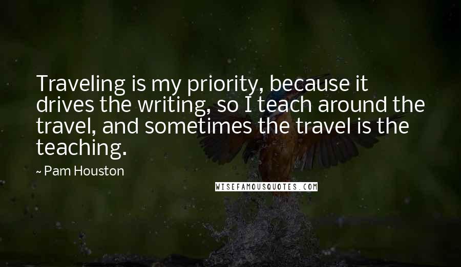 Pam Houston Quotes: Traveling is my priority, because it drives the writing, so I teach around the travel, and sometimes the travel is the teaching.