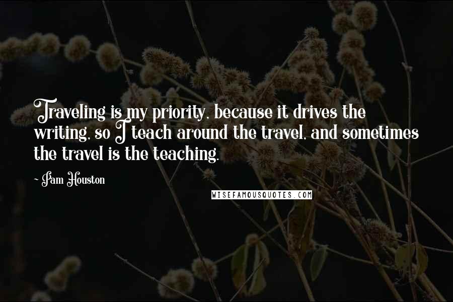 Pam Houston Quotes: Traveling is my priority, because it drives the writing, so I teach around the travel, and sometimes the travel is the teaching.