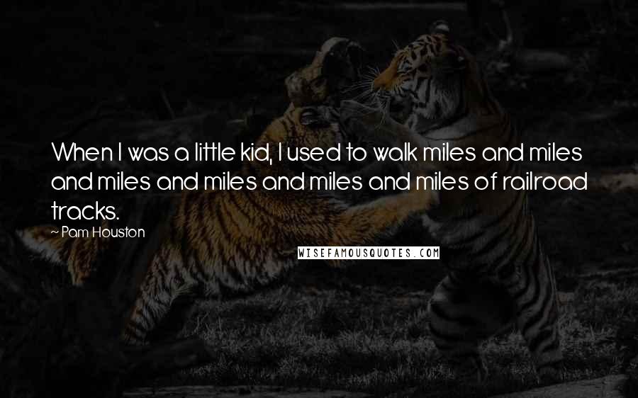 Pam Houston Quotes: When I was a little kid, I used to walk miles and miles and miles and miles and miles and miles of railroad tracks.