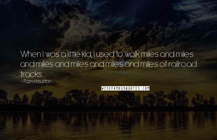 Pam Houston Quotes: When I was a little kid, I used to walk miles and miles and miles and miles and miles and miles of railroad tracks.