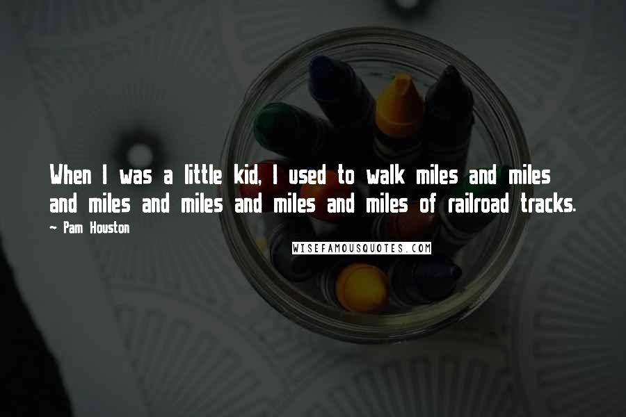 Pam Houston Quotes: When I was a little kid, I used to walk miles and miles and miles and miles and miles and miles of railroad tracks.