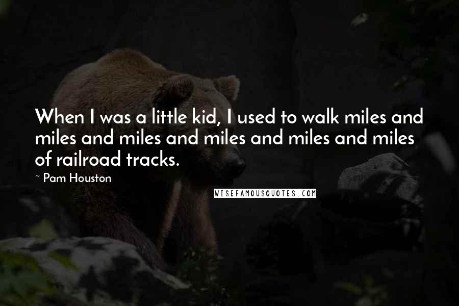 Pam Houston Quotes: When I was a little kid, I used to walk miles and miles and miles and miles and miles and miles of railroad tracks.