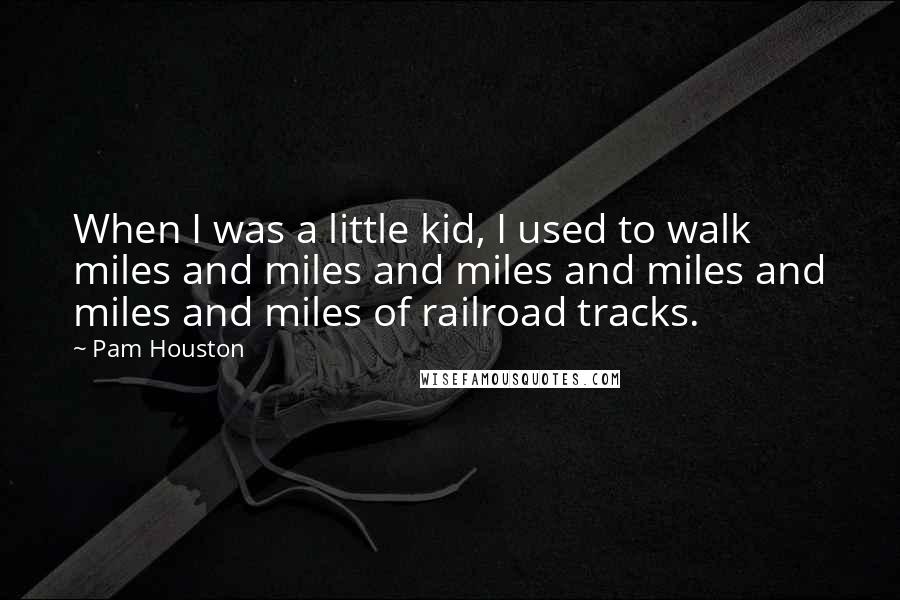 Pam Houston Quotes: When I was a little kid, I used to walk miles and miles and miles and miles and miles and miles of railroad tracks.