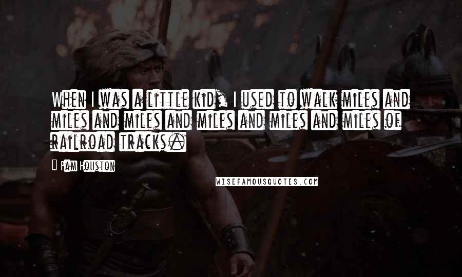 Pam Houston Quotes: When I was a little kid, I used to walk miles and miles and miles and miles and miles and miles of railroad tracks.