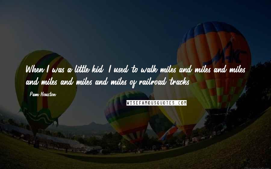 Pam Houston Quotes: When I was a little kid, I used to walk miles and miles and miles and miles and miles and miles of railroad tracks.