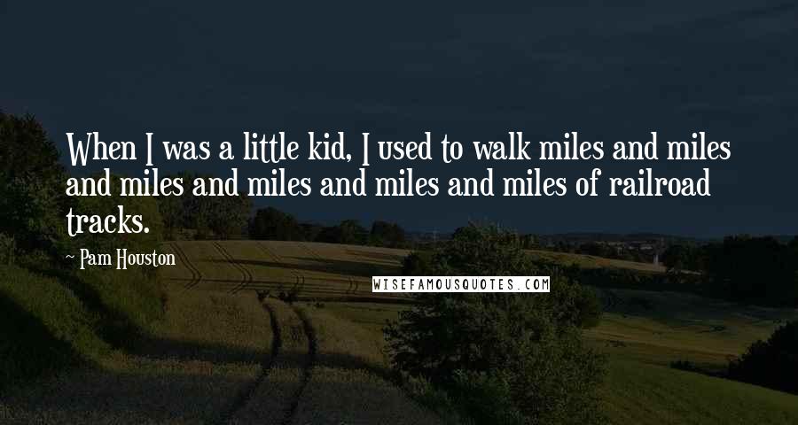 Pam Houston Quotes: When I was a little kid, I used to walk miles and miles and miles and miles and miles and miles of railroad tracks.