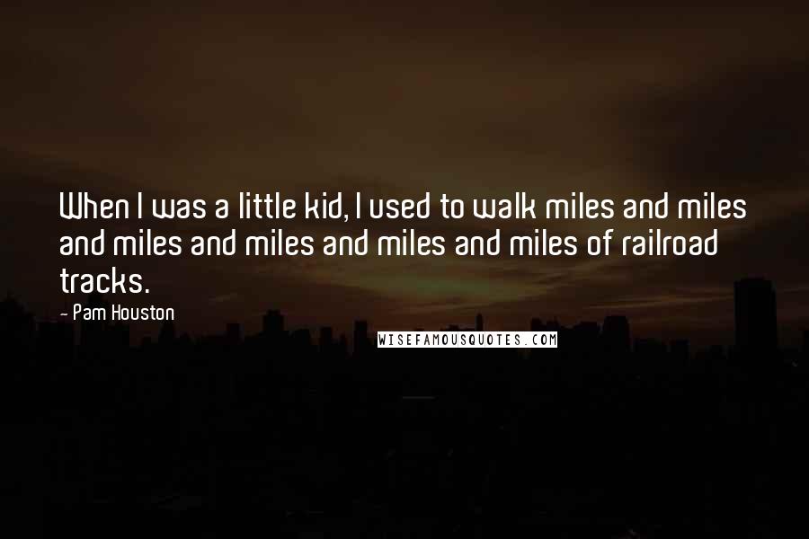 Pam Houston Quotes: When I was a little kid, I used to walk miles and miles and miles and miles and miles and miles of railroad tracks.