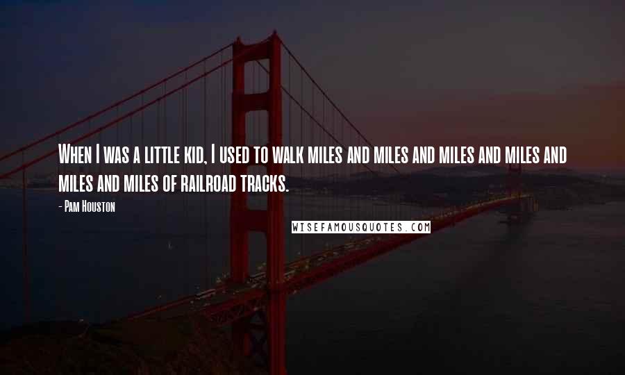 Pam Houston Quotes: When I was a little kid, I used to walk miles and miles and miles and miles and miles and miles of railroad tracks.