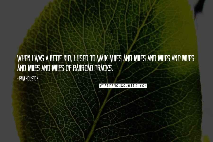 Pam Houston Quotes: When I was a little kid, I used to walk miles and miles and miles and miles and miles and miles of railroad tracks.