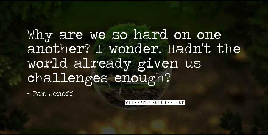 Pam Jenoff Quotes: Why are we so hard on one another? I wonder. Hadn't the world already given us challenges enough?