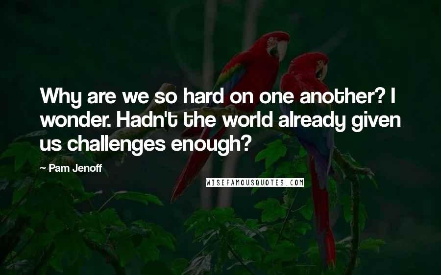 Pam Jenoff Quotes: Why are we so hard on one another? I wonder. Hadn't the world already given us challenges enough?