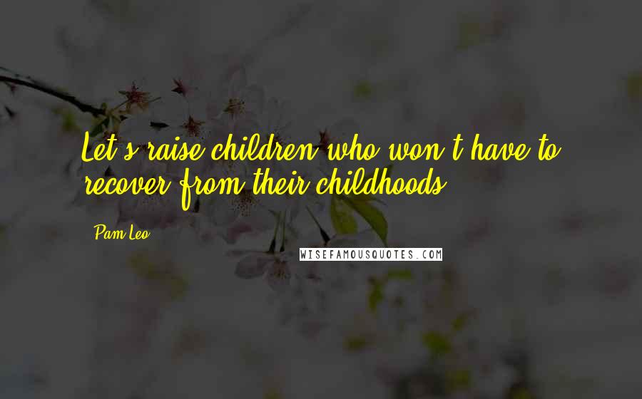 Pam Leo Quotes: Let's raise children who won't have to recover from their childhoods.