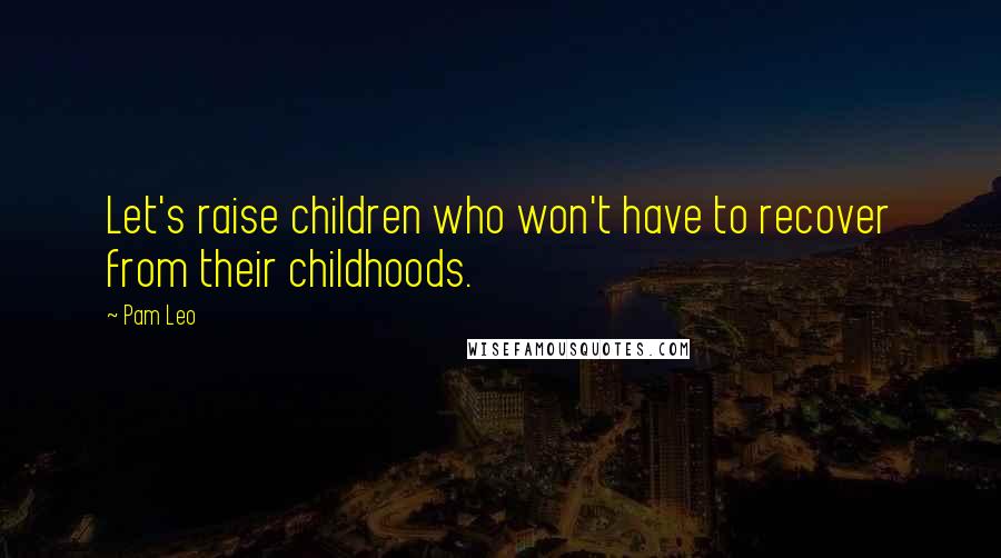 Pam Leo Quotes: Let's raise children who won't have to recover from their childhoods.