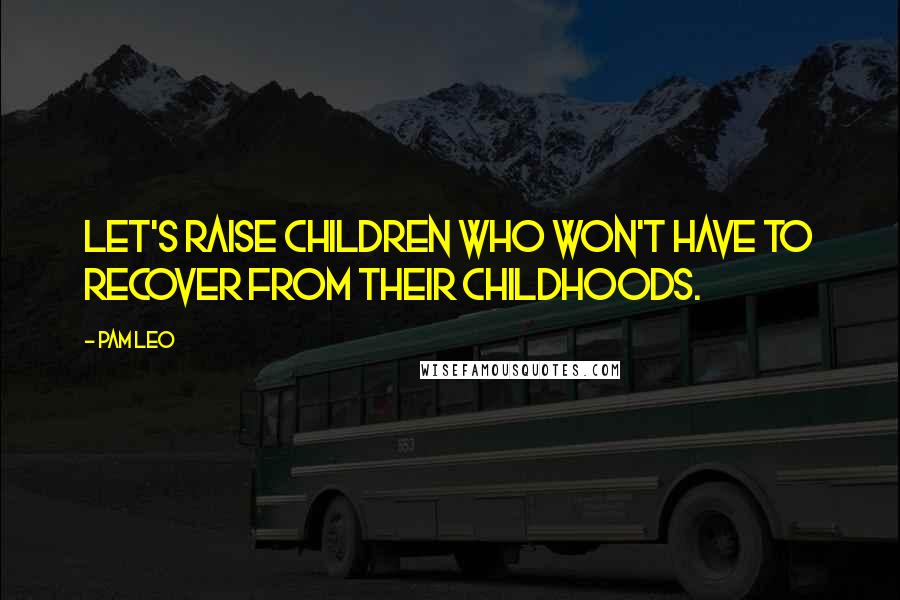 Pam Leo Quotes: Let's raise children who won't have to recover from their childhoods.