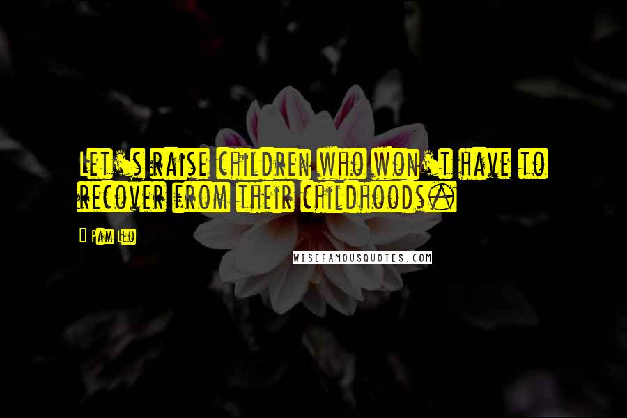 Pam Leo Quotes: Let's raise children who won't have to recover from their childhoods.