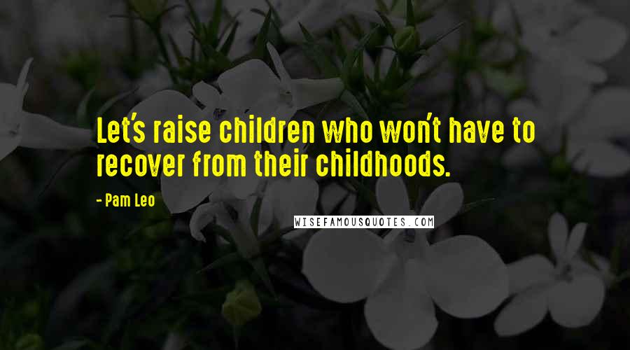 Pam Leo Quotes: Let's raise children who won't have to recover from their childhoods.