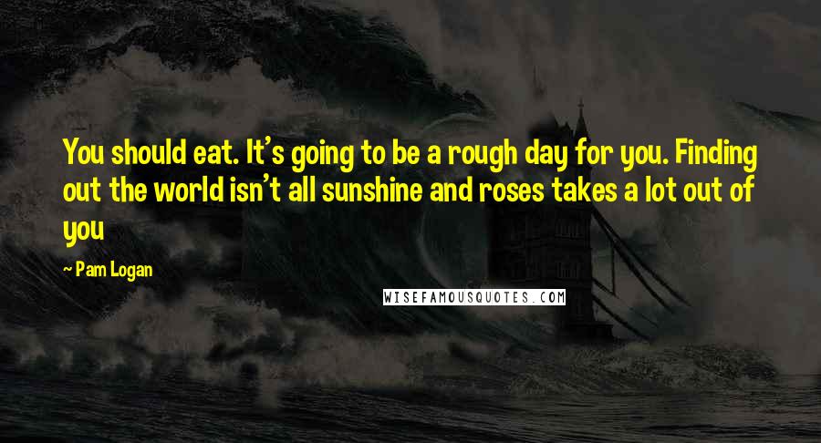 Pam Logan Quotes: You should eat. It's going to be a rough day for you. Finding out the world isn't all sunshine and roses takes a lot out of you