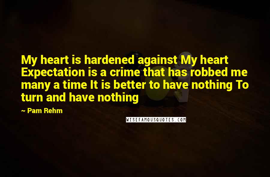 Pam Rehm Quotes: My heart is hardened against My heart Expectation is a crime that has robbed me many a time It is better to have nothing To turn and have nothing