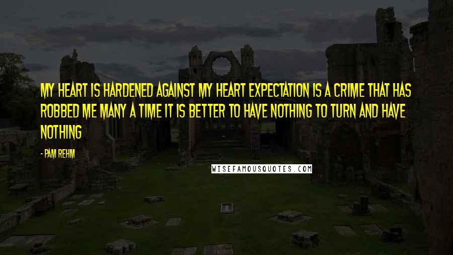 Pam Rehm Quotes: My heart is hardened against My heart Expectation is a crime that has robbed me many a time It is better to have nothing To turn and have nothing