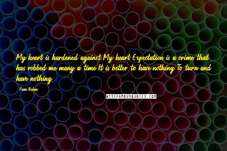 Pam Rehm Quotes: My heart is hardened against My heart Expectation is a crime that has robbed me many a time It is better to have nothing To turn and have nothing