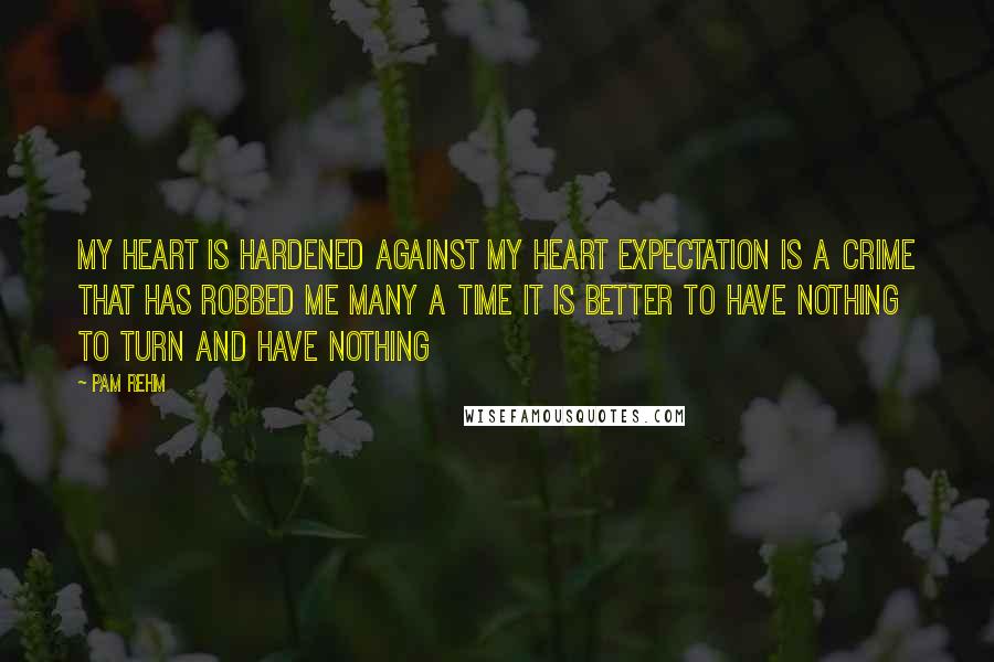 Pam Rehm Quotes: My heart is hardened against My heart Expectation is a crime that has robbed me many a time It is better to have nothing To turn and have nothing