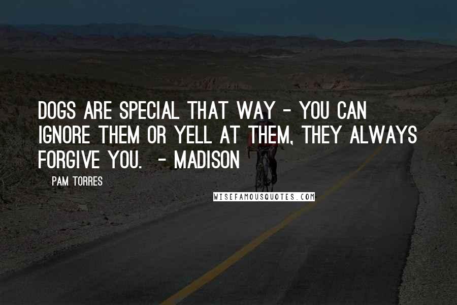 Pam Torres Quotes: Dogs are special that way - you can ignore them or yell at them, they always forgive you.  - Madison