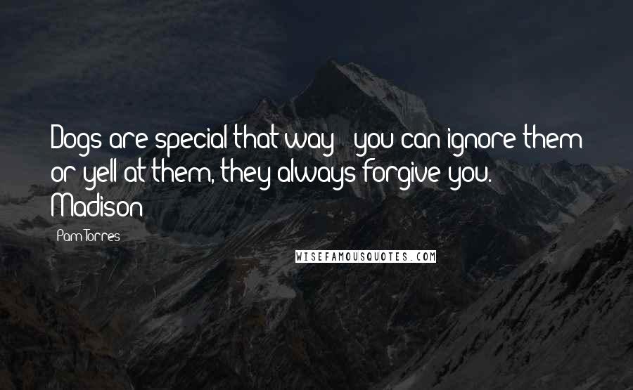 Pam Torres Quotes: Dogs are special that way - you can ignore them or yell at them, they always forgive you.  - Madison