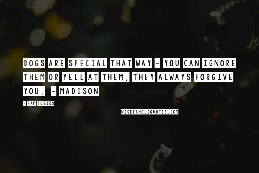 Pam Torres Quotes: Dogs are special that way - you can ignore them or yell at them, they always forgive you.  - Madison