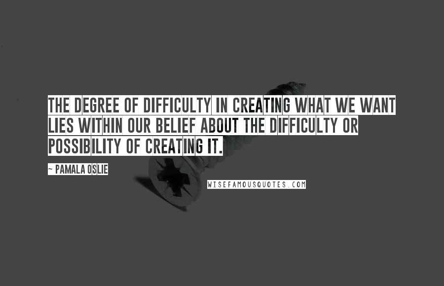 Pamala Oslie Quotes: The degree of difficulty in creating what we want lies within our belief about the difficulty or possibility of creating it.