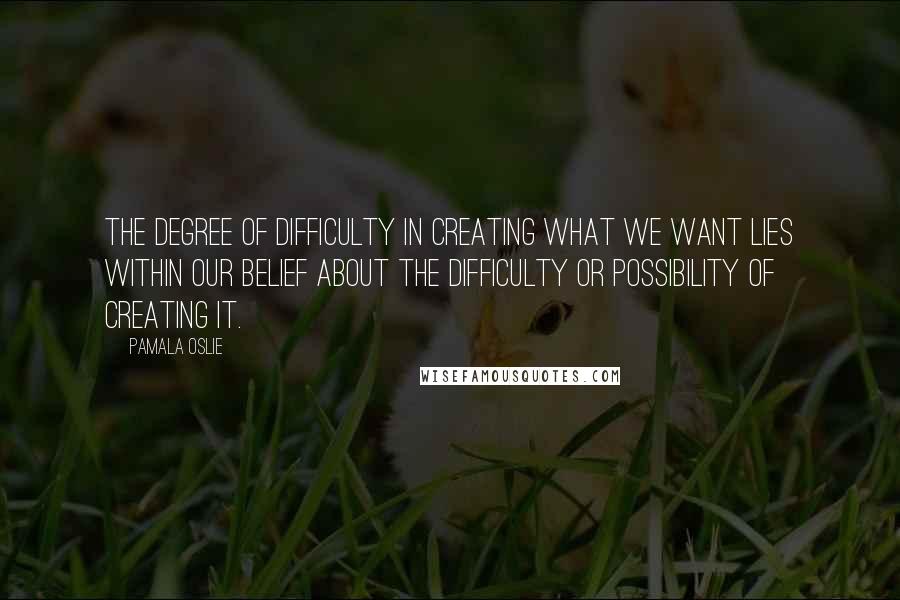 Pamala Oslie Quotes: The degree of difficulty in creating what we want lies within our belief about the difficulty or possibility of creating it.