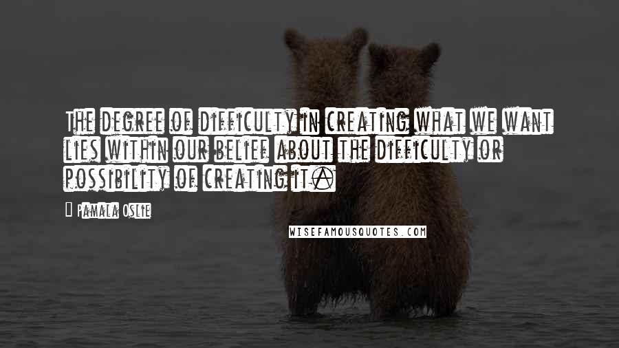 Pamala Oslie Quotes: The degree of difficulty in creating what we want lies within our belief about the difficulty or possibility of creating it.