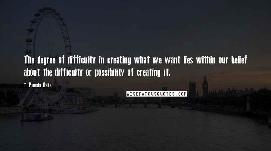 Pamala Oslie Quotes: The degree of difficulty in creating what we want lies within our belief about the difficulty or possibility of creating it.