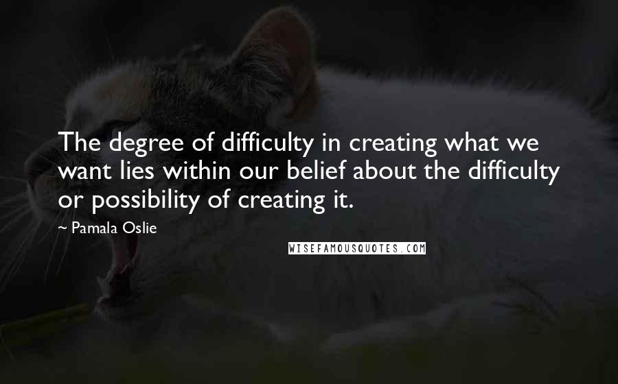 Pamala Oslie Quotes: The degree of difficulty in creating what we want lies within our belief about the difficulty or possibility of creating it.