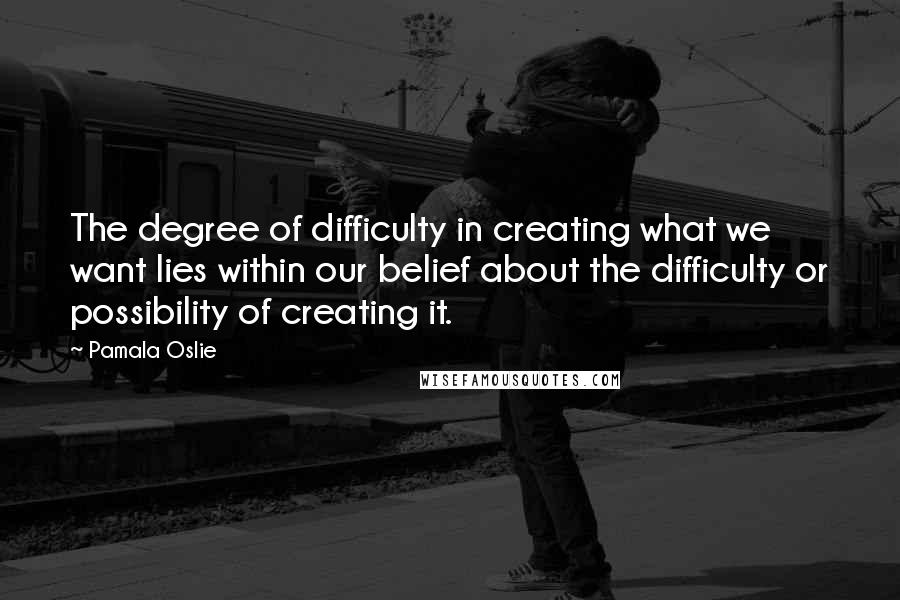 Pamala Oslie Quotes: The degree of difficulty in creating what we want lies within our belief about the difficulty or possibility of creating it.