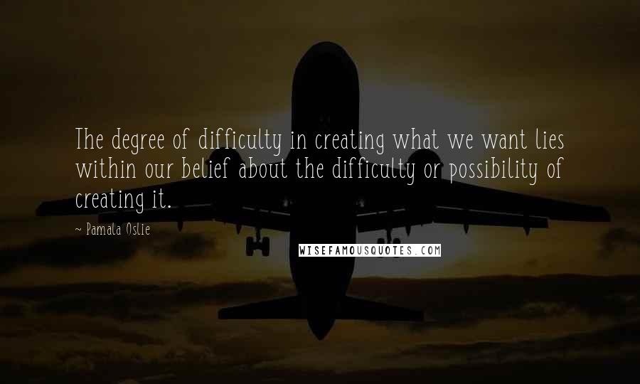 Pamala Oslie Quotes: The degree of difficulty in creating what we want lies within our belief about the difficulty or possibility of creating it.