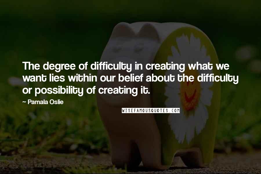 Pamala Oslie Quotes: The degree of difficulty in creating what we want lies within our belief about the difficulty or possibility of creating it.