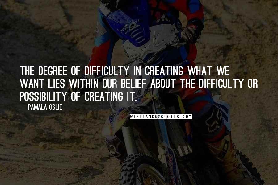 Pamala Oslie Quotes: The degree of difficulty in creating what we want lies within our belief about the difficulty or possibility of creating it.
