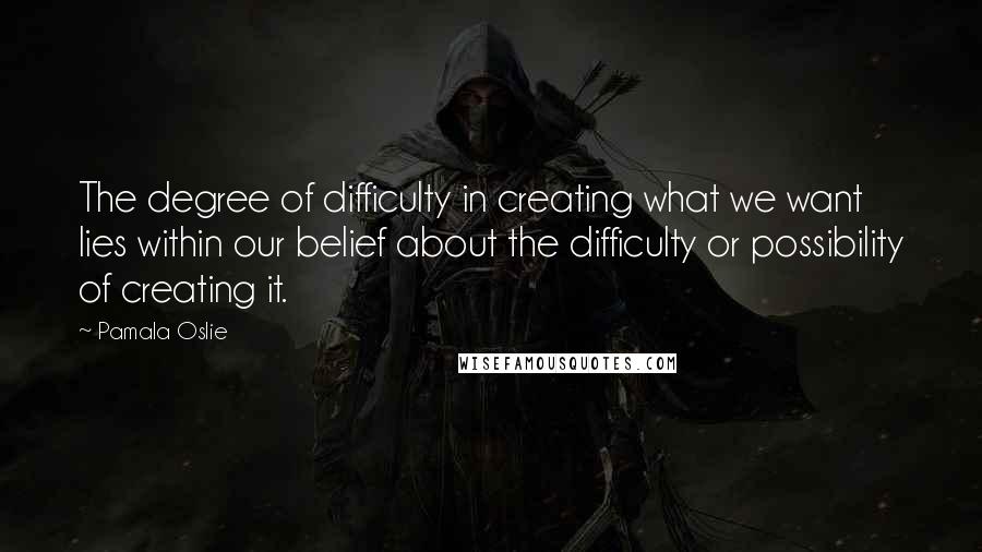 Pamala Oslie Quotes: The degree of difficulty in creating what we want lies within our belief about the difficulty or possibility of creating it.