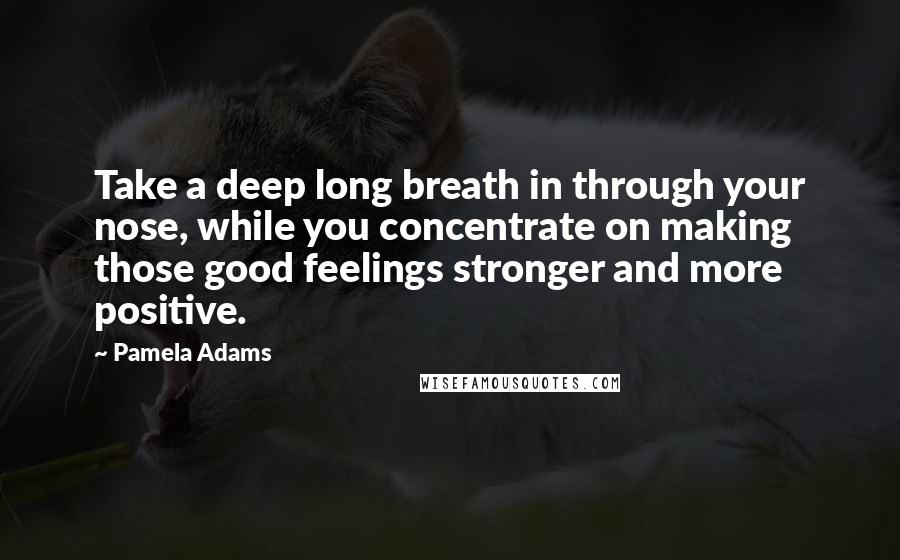 Pamela Adams Quotes: Take a deep long breath in through your nose, while you concentrate on making those good feelings stronger and more positive.