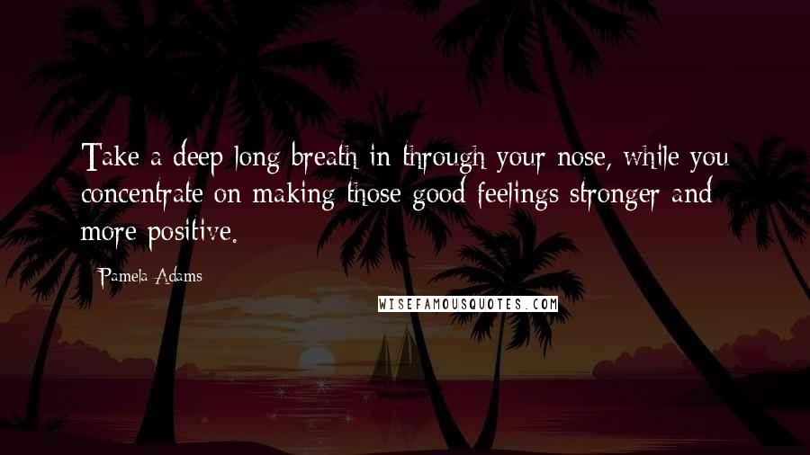 Pamela Adams Quotes: Take a deep long breath in through your nose, while you concentrate on making those good feelings stronger and more positive.