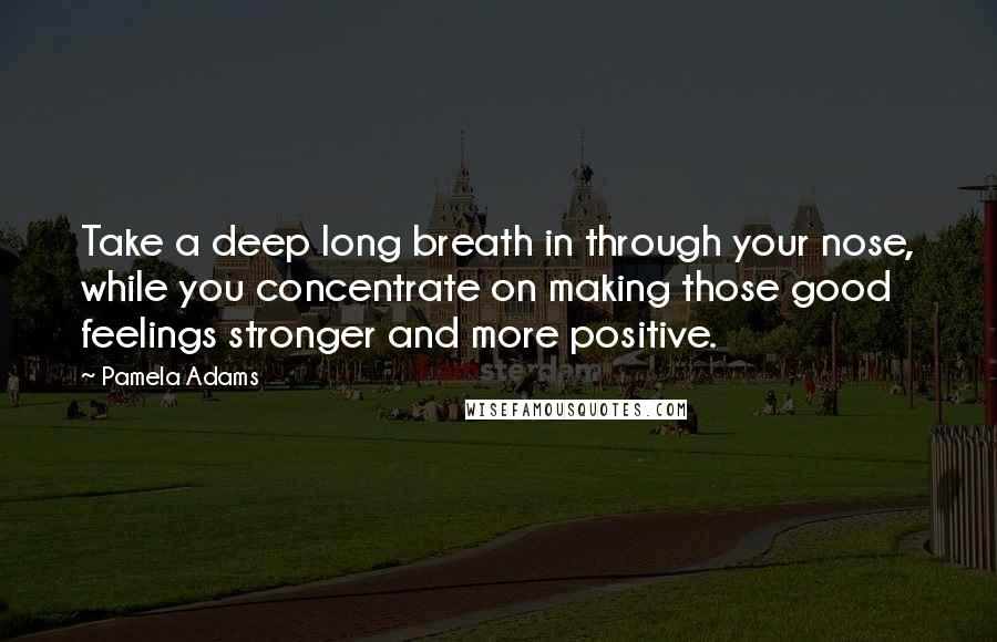 Pamela Adams Quotes: Take a deep long breath in through your nose, while you concentrate on making those good feelings stronger and more positive.