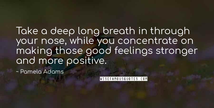 Pamela Adams Quotes: Take a deep long breath in through your nose, while you concentrate on making those good feelings stronger and more positive.