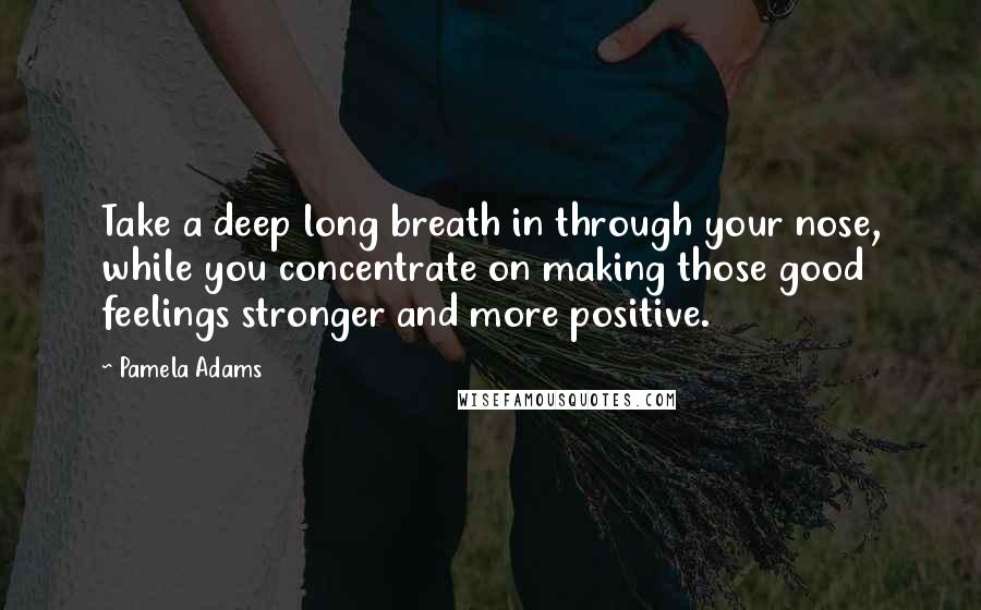 Pamela Adams Quotes: Take a deep long breath in through your nose, while you concentrate on making those good feelings stronger and more positive.