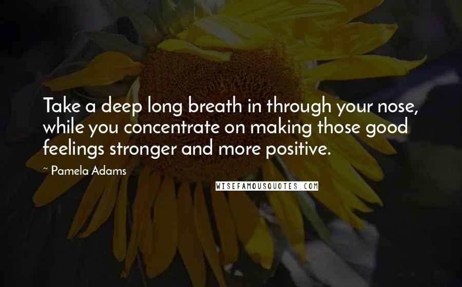 Pamela Adams Quotes: Take a deep long breath in through your nose, while you concentrate on making those good feelings stronger and more positive.