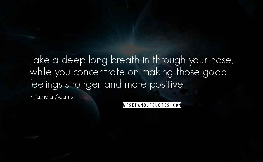 Pamela Adams Quotes: Take a deep long breath in through your nose, while you concentrate on making those good feelings stronger and more positive.