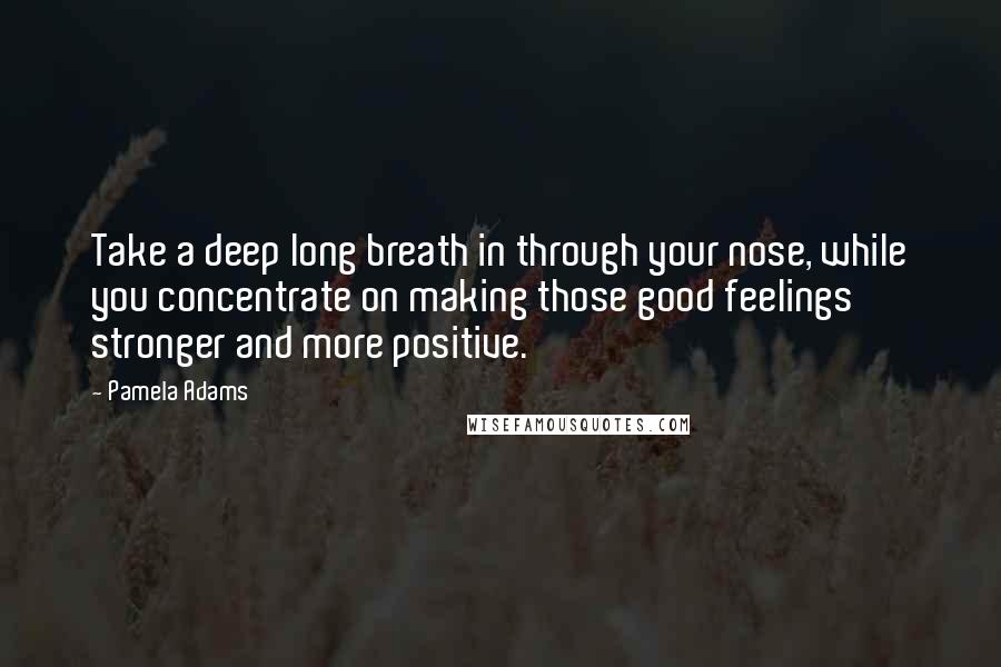 Pamela Adams Quotes: Take a deep long breath in through your nose, while you concentrate on making those good feelings stronger and more positive.